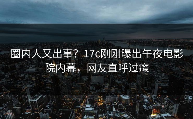 圈内人又出事?17c刚刚曝出午夜电影院内幕,网友直呼过瘾 圈内人又出事?17c刚刚曝出午夜电影院内幕,网友直呼过瘾