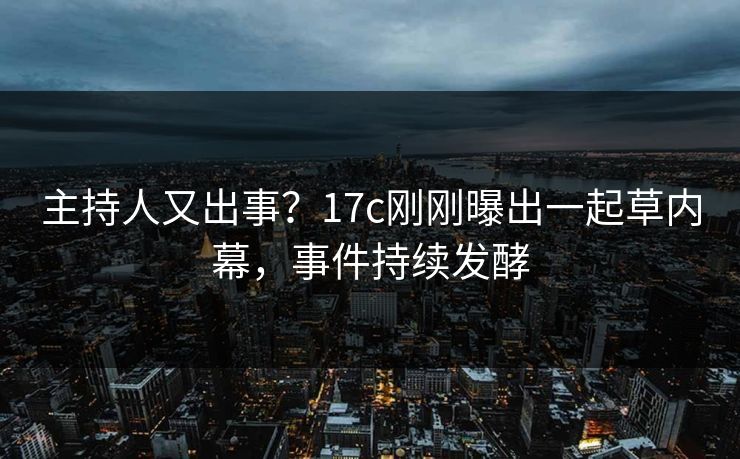 主持人又出事？17c刚刚曝出一起草内幕，事件持续发酵