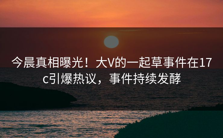 今晨真相曝光!大V的一起草事件在17c引爆热议,事件持续发酵 今晨真相曝光!大V的一起草事件在17c引爆热议,事件持续发酵