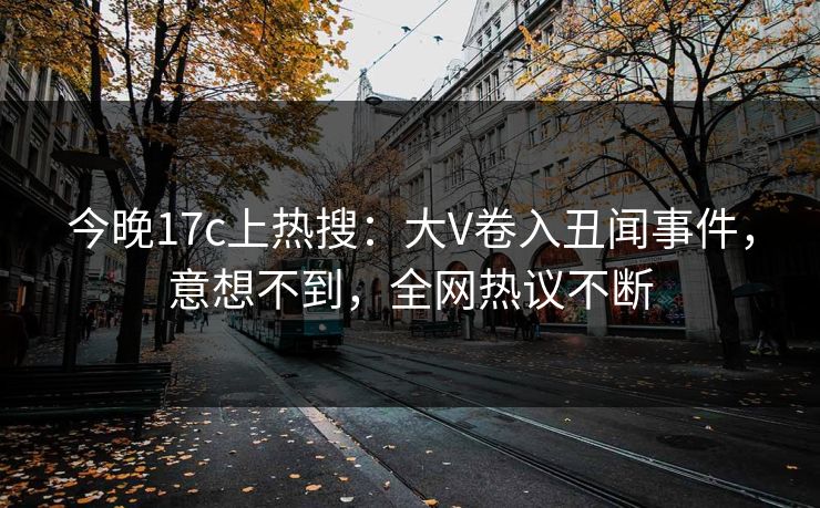 今晚17c上热搜：大V卷入丑闻事件，意想不到，全网热议不断