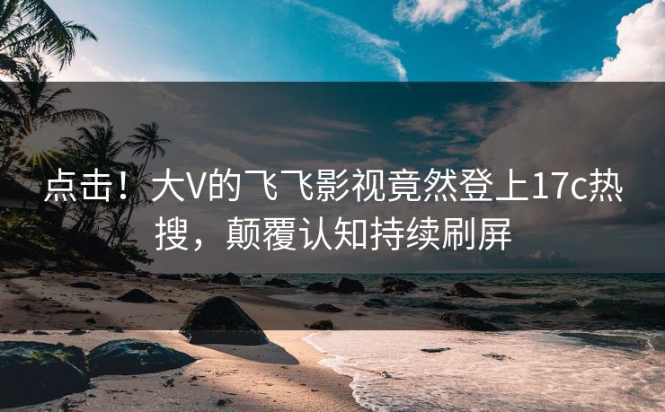点击！大V的飞飞影视竟然登上17c热搜，颠覆认知持续刷屏