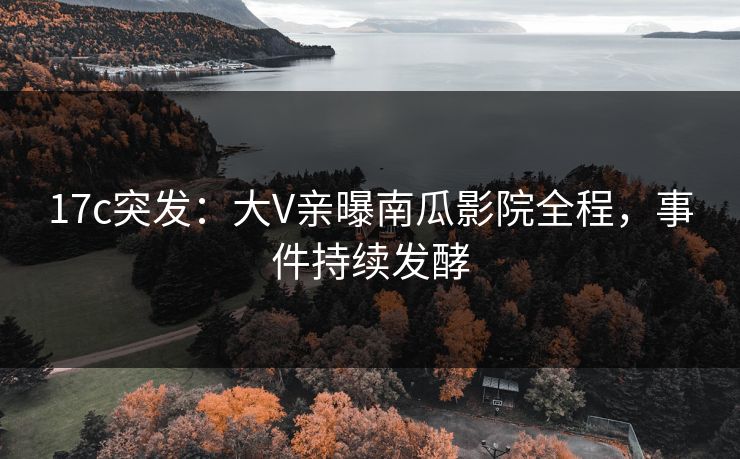 17c突发：大V亲曝南瓜影院全程，事件持续发酵