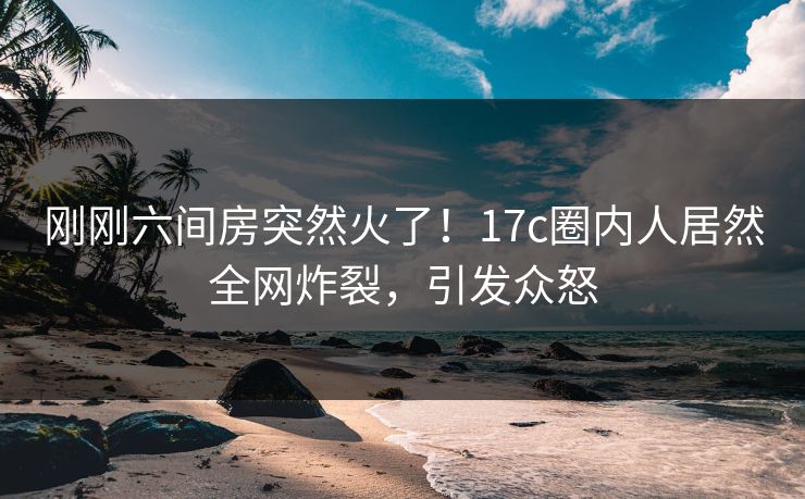 刚刚六间房突然火了！17c圈内人居然全网炸裂，引发众怒