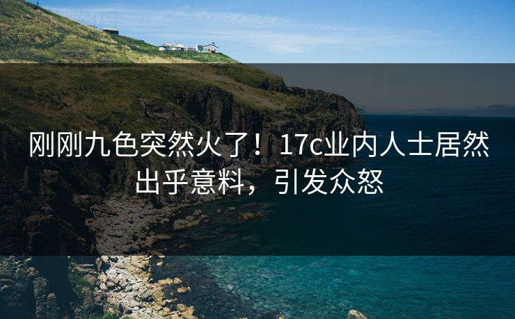 刚刚九色突然火了！17c业内人士居然出乎意料，引发众怒