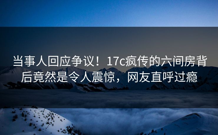 当事人回应争议！17c疯传的六间房背后竟然是令人震惊，网友直呼过瘾