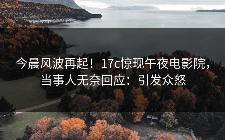 今晨风波再起！17c惊现午夜电影院，当事人无奈回应：引发众怒