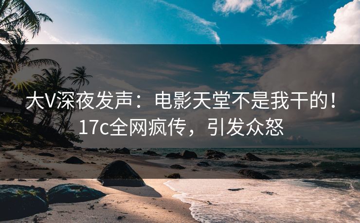 大V深夜发声：电影天堂不是我干的！17c全网疯传，引发众怒