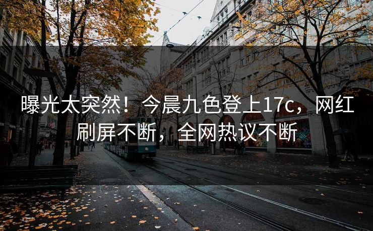 曝光太突然！今晨九色登上17c，网红刷屏不断，全网热议不断