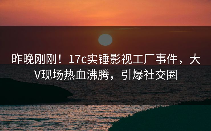 昨晚刚刚!17c实锤影视工厂事件,大V现场热血沸腾,引爆社交圈 昨晚刚刚!17c实锤影视工厂事件,大V现场热血沸腾,引爆社交圈