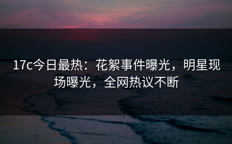 17c今日最热：花絮事件曝光，明星现场曝光，全网热议不断