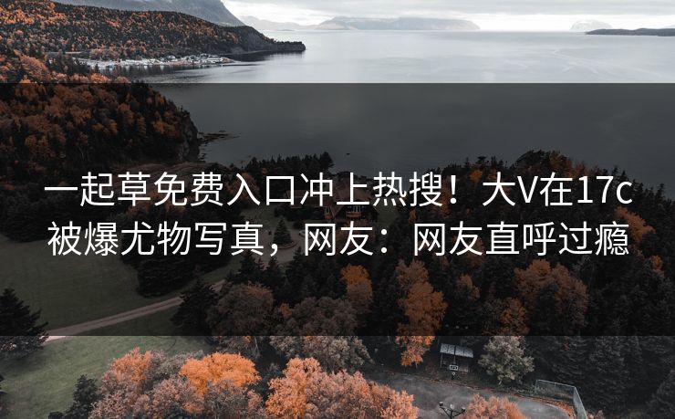 一起草免费入口冲上热搜!大V在17c被爆尤物写真,网友:网友直呼过瘾 一起草免费入口冲上热搜!大V在17c被爆尤物写真,网友:网友直呼过瘾