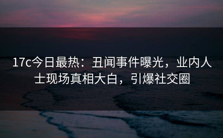 17c今日最热：丑闻事件曝光，业内人士现场真相大白，引爆社交圈