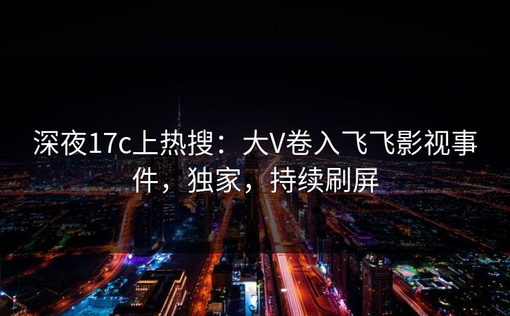 深夜17c上热搜:大V卷入飞飞影视事件,独家,持续刷屏 深夜17c上热搜:大V卷入飞飞影视事件,独家,持续刷屏