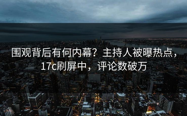 围观背后有何内幕？主持人被曝热点，17c刷屏中，评论数破万