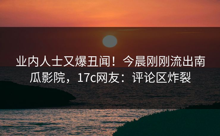 业内人士又爆丑闻!今晨刚刚流出南瓜影院,17c网友:评论区炸裂 业内人士又爆丑闻!今晨刚刚流出南瓜影院,17c网友:评论区炸裂