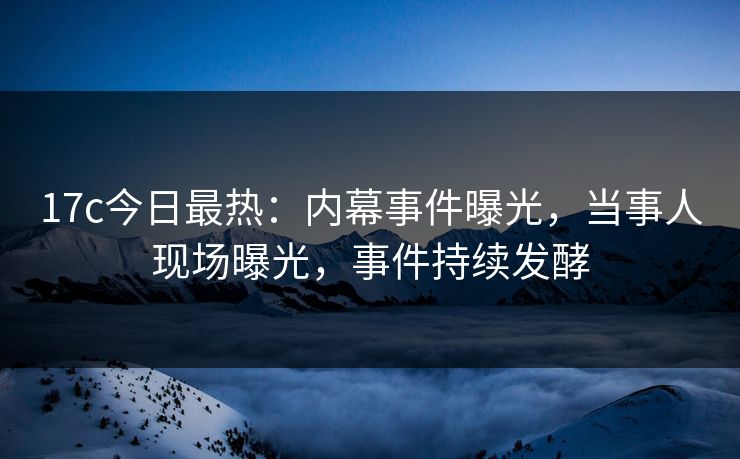 17c今日最热:内幕事件曝光,当事人现场曝光,事件持续发酵 17c今日最热:内幕事件曝光,当事人现场曝光,事件持续发酵