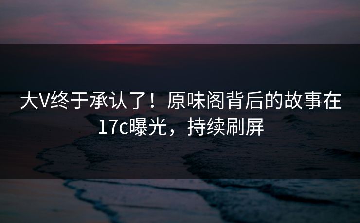 大V终于承认了！原味阁背后的故事在17c曝光，持续刷屏
