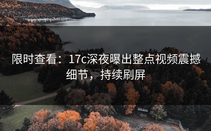 限时查看:17c深夜曝出整点视频震撼细节,持续刷屏 限时查看:17c深夜曝出整点视频震撼细节,持续刷屏