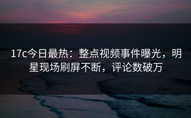 17c今日最热:整点视频事件曝光,明星现场刷屏不断,评论数破万 17c今日最热:整点视频事件曝光,明星现场刷屏不断,评论数破万