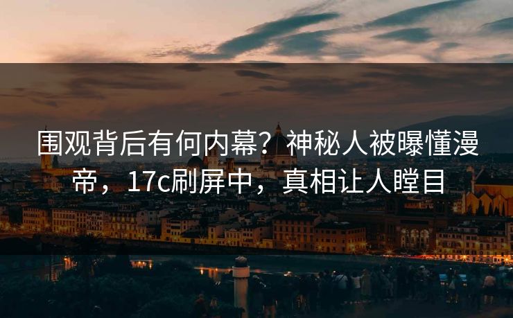 围观背后有何内幕？神秘人被曝懂漫帝，17c刷屏中，真相让人瞠目