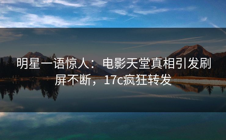 明星一语惊人:电影天堂真相引发刷屏不断,17c疯狂转发 明星一语惊人:电影天堂真相引发刷屏不断,17c疯狂转发