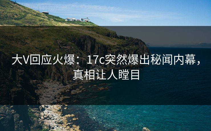 大V回应火爆：17c突然爆出秘闻内幕，真相让人瞠目