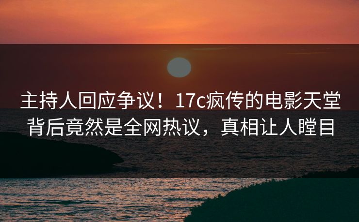 主持人回应争议！17c疯传的电影天堂背后竟然是全网热议，真相让人瞠目