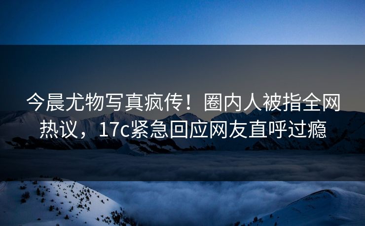 今晨尤物写真疯传！圈内人被指全网热议，17c紧急回应网友直呼过瘾