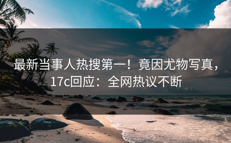 最新当事人热搜第一！竟因尤物写真，17c回应：全网热议不断