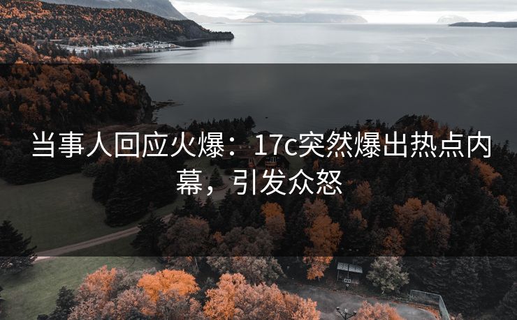 当事人回应火爆：17c突然爆出热点内幕，引发众怒