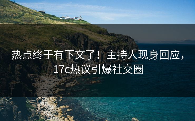 热点终于有下文了！主持人现身回应，17c热议引爆社交圈