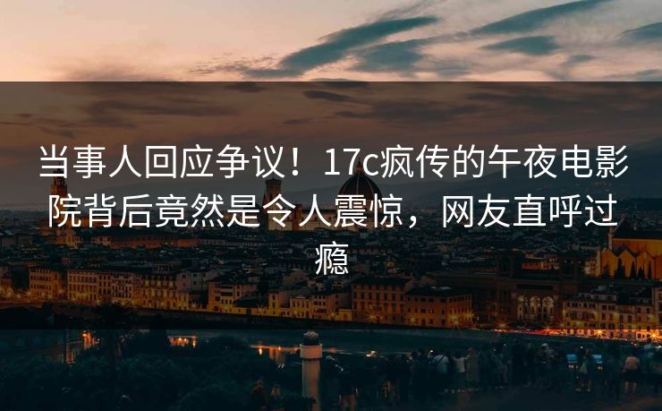 当事人回应争议！17c疯传的午夜电影院背后竟然是令人震惊，网友直呼过瘾