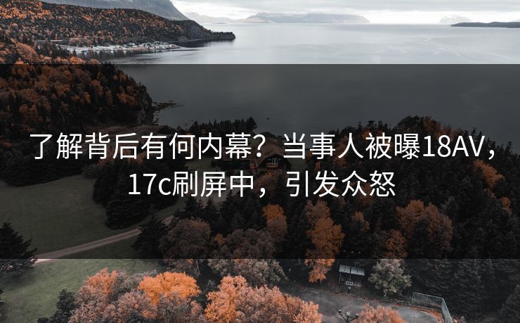 了解背后有何内幕？当事人被曝18AV，17c刷屏中，引发众怒