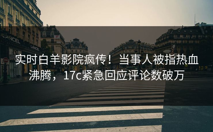 实时白羊影院疯传！当事人被指热血沸腾，17c紧急回应评论数破万