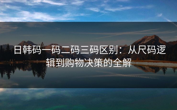 日韩码一码二码三码区别:从尺码逻辑到购物决策的全解 日韩码一码二码三码区别:从尺码逻辑到购物决策的全解
