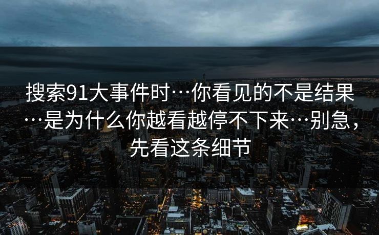 搜索91大事件时…你看见的不是结果…是为什么你越看越停不下来…别急，先看这条细节