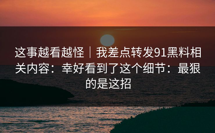这事越看越怪｜我差点转发91黑料相关内容：幸好看到了这个细节：最狠的是这招