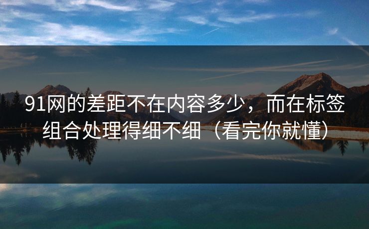 91网的差距不在内容多少,而在标签组合处理得细不细(看完你就懂) 91网的差距不在内容多少,而在标签组合处理得细不细(看完你就懂)