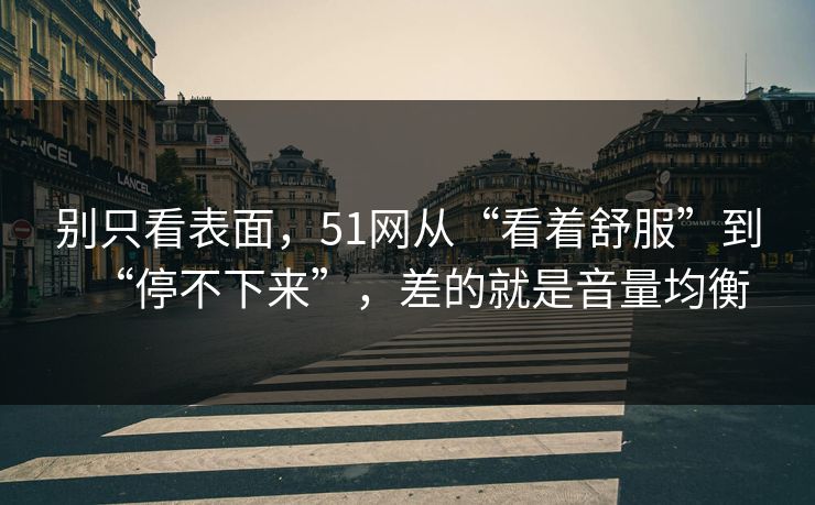 别只看表面，51网从“看着舒服”到“停不下来”，差的就是音量均衡