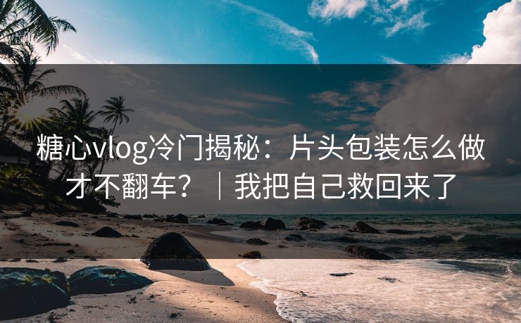 糖心vlog冷门揭秘：片头包装怎么做才不翻车？｜我把自己救回来了