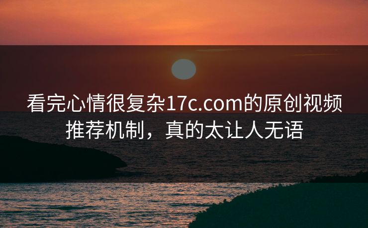 看完心情很复杂17c.com的原创视频推荐机制，真的太让人无语