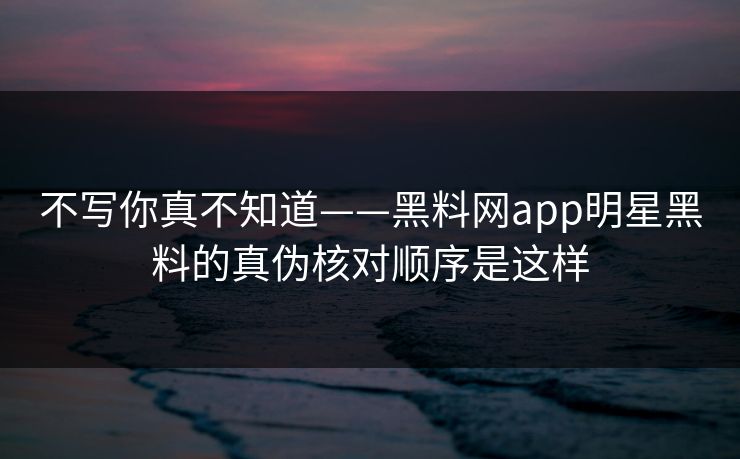 不写你真不知道——黑料网app明星黑料的真伪核对顺序是这样