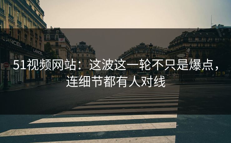 51视频网站：这波这一轮不只是爆点，连细节都有人对线