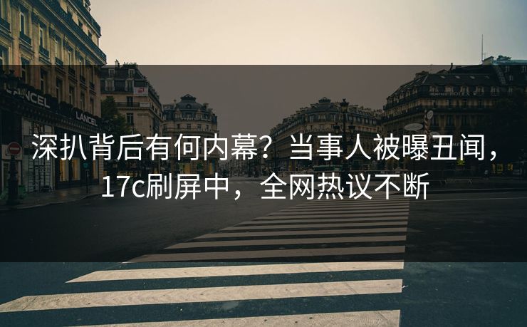 深扒背后有何内幕？当事人被曝丑闻，17c刷屏中，全网热议不断