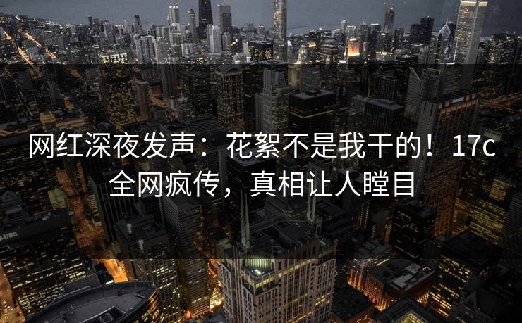 网红深夜发声：花絮不是我干的！17c全网疯传，真相让人瞠目