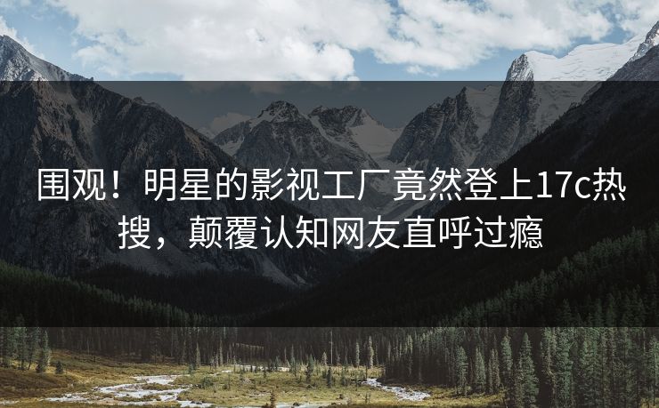 围观!明星的影视工厂竟然登上17c热搜,颠覆认知网友直呼过瘾 围观!明星的影视工厂竟然登上17c热搜,颠覆认知网友直呼过瘾