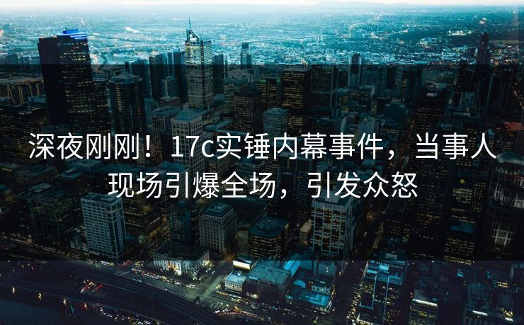 深夜刚刚!17c实锤内幕事件,当事人现场引爆全场,引发众怒 深夜刚刚!17c实锤内幕事件,当事人现场引爆全场,引发众怒