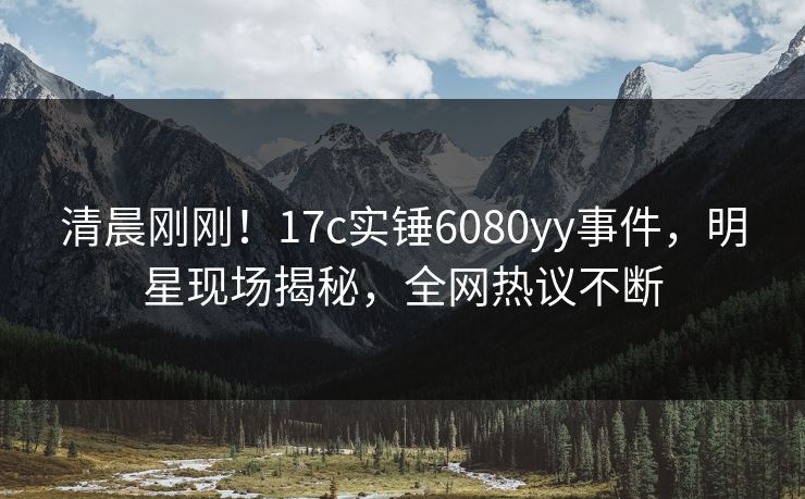 清晨刚刚！17c实锤6080yy事件，明星现场揭秘，全网热议不断
