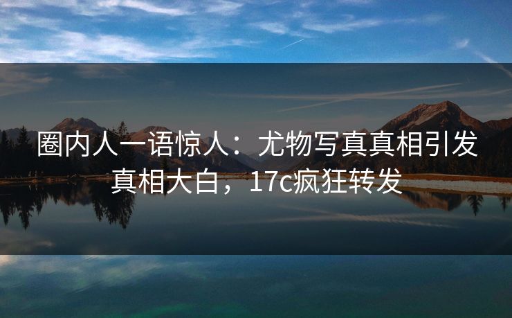 圈内人一语惊人：尤物写真真相引发真相大白，17c疯狂转发