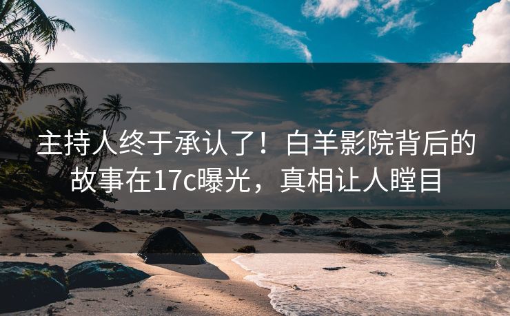 主持人终于承认了！白羊影院背后的故事在17c曝光，真相让人瞠目